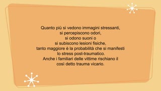 Quanto più si vedono immagini stressanti,
si percepiscono odori,
si odono suoni o
si subiscono lesioni fisiche,
tanto maggiore è la probabilità che si manifesti
lo stress post-traumatico.
Anche i familiari delle vittime rischiano il
così detto trauma vicario.
 