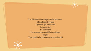 Un disastro coinvolge molte persone:
Chi subisce l’evento
I parenti, gli amici cari
I soccorritori
La comunità
Le persone con equilibrio psichico
fragile
Tutti quelli che possono essere coinvolti
 
