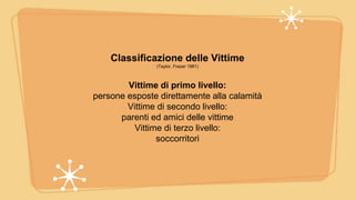 Classificazione delle Vittime
(Taylor, Frazer 1981)
Vittime di primo livello:
persone esposte direttamente alla calamità
Vittime di secondo livello:
parenti ed amici delle vittime
Vittime di terzo livello:
soccorritori
 