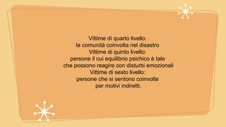 Vittime di quarto livello:
la comunità coinvolta nel disastro
Vittime di quinto livello:
persone il cui equilibrio psichico è tale
che possono reagire con disturbi emozionali
Vittime di sesto livello:
persone che si sentono coinvolte
per motivi indiretti.
 