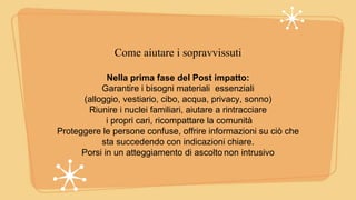 Come aiutare i sopravvissuti
Nella prima fase del Post impatto:
Garantire i bisogni materiali essenziali
(alloggio, vestiario, cibo, acqua, privacy, sonno)
Riunire i nuclei familiari, aiutare a rintracciare
i propri cari, ricompattare la comunità
Proteggere le persone confuse, offrire informazioni su ciò che
sta succedendo con indicazioni chiare.
Porsi in un atteggiamento di ascolto non intrusivo
 