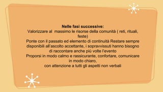 Nelle fasi successive:
Valorizzare al massimo le risorse della comunità ( reti, rituali,
feste)
Ponte con il passato ed elemento di continuità Restare sempre
disponibili all’ascolto accettante, i sopravvissuti hanno bisogno
di raccontare anche più volte l’evento
Proporsi in modo calmo e rassicurante, confortare, comunicare
in modo chiaro,
con attenzione a tutti gli aspetti non verbali
 