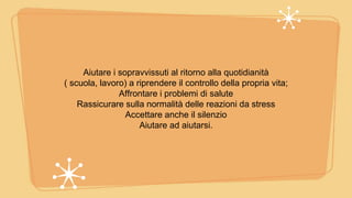 Aiutare i sopravvissuti al ritorno alla quotidianità
( scuola, lavoro) a riprendere il controllo della propria vita;
Affrontare i problemi di salute
Rassicurare sulla normalità delle reazioni da stress
Accettare anche il silenzio
Aiutare ad aiutarsi.
 