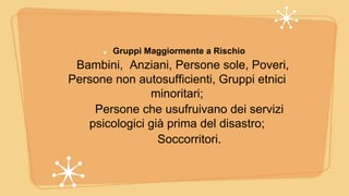 Gruppi Maggiormente a Rischio
Bambini, Anziani, Persone sole, Poveri,
Persone non autosufficienti, Gruppi etnici
minoritari;
Persone che usufruivano dei servizi
psicologici già prima del disastro;
Soccorritori.
 
