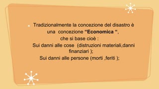 Tradizionalmente la concezione del disastro è
una concezione “Economica “,
che si base cioè :
Sui danni alle cose (distruzioni materiali,danni
finanziari );
Sui danni alle persone (morti ,feriti );
 