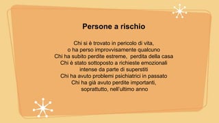 Persone a rischio
Chi si è trovato in pericolo di vita,
o ha perso improvvisamente qualcuno
Chi ha subito perdite estreme, perdita della casa
Chi è stato sottoposto a richieste emozionali
intense da parte di superstiti
Chi ha avuto problemi psichiatrici in passato
Chi ha già avuto perdite importanti,
soprattutto, nell’ultimo anno
 