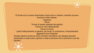 Di fronte ad un evento drammatico improvviso e violento i bambini provano
emozioni molto intense:
Angoscia
Paura
Timore di essere separati dai genitori
Timore di venir abbandonati
Paura di morire
I pianti l’attaccamento ai genitori, gli incubi, la confusione i comportamenti
aggressivi sono frequenti
Queste reazioni anche se sono normali e transitorie non bisogna lasciarsi
spaventare e rassicurare i genitori e tutte le persone che si prendono cura dei
bambini
 