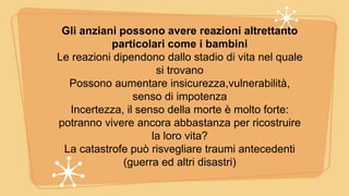 Gli anziani possono avere reazioni altrettanto
particolari come i bambini
Le reazioni dipendono dallo stadio di vita nel quale
si trovano
Possono aumentare insicurezza,vulnerabilità,
senso di impotenza
Incertezza, il senso della morte è molto forte:
potranno vivere ancora abbastanza per ricostruire
la loro vita?
La catastrofe può risvegliare traumi antecedenti
(guerra ed altri disastri)
 