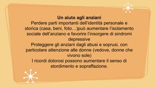 Un aiuto agli anziani
Perdere parti importanti dell’identità personale e
storica (casa, beni, foto…)può aumentare l’isolamento
sociale dell’anziano e favorire l’insorgere di sindromi
depressive
Proteggere gli anziani dagli abusi e soprusi, con
particolare attenzione alle donne (vedove, donne che
vivono sole)
I ricordi dolorosi possono aumentare il senso di
stordimento e sopraffazione.
 