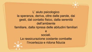 L’ aiuto psicologico
la speranza, deriva, oltre dalle parole, dai
gesti, dal contatto fisico, dalla serenità
dell’ambiente
familiare, dalla ripresa delle abitudini familiari
e
sociali.
La rassicurazione costante combatte
l’incertezza e ridona fiducia
 