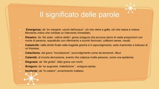 Il significato delle parole
Emergenza: da “ex mergere: uscire dall’acqua”, ciò che viene a galla, ciò che nasce e cresce.
Momento critico che richiede un intervento immediato;
Disastro: da “dis aster, cattiva stella”, grave sciagura che provoca danni di vaste proporzioni con
morte di persone, soprattutto con riferimento a scontri ferroviari, collisioni aeree, navali;
Catastrofe: nella strofe finale nelle tragedie greche è il capovolgimento, esito imprevisto e luttuoso di
un’impresa;
Cataclisma: dal greco “inondazione”, sconvolgimento come da terremoti, diluvi
Calamità: di incerta derivazione, evento che colpisce molte persone, come una epidemia;
Disgrazia: da “dis gratia”, fatto grave con morti;
Sciagura: da “ex augurare, maledizione “, sciagura aerea;
Incidente: da “in-cadere”, avvenimento inatteso.
 