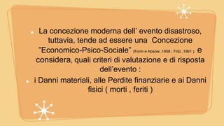 La concezione moderna dell’ evento disastroso,
tuttavia, tende ad essere una Concezione
”Economico-Psico-Sociale” (Form e Nosow ,1958 ; Fritz ,1961 ), e
considera, quali criteri di valutazione e di risposta
dell’evento :
i Danni materiali, alle Perdite finanziarie e ai Danni
fisici ( morti , feriti )
 