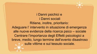 i Danni psichici e
i Danni sociali
Ritiene, inoltre, prioritario:
Adeguare l’ intervento in situazione di emergenza
alle nuove evidenze della ricerca psico – sociale
Centrare l’importanza degli Effetti psicologici a
breve, medio, lungo termine dell’evento disastroso
sulle vittime e sul tessuto sociale.
 
