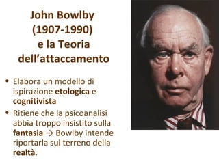 John Bowlby
(1907-1990)
e la Teoria
dell’attaccamento
• Elabora un modello di
ispirazione etologica e
cognitivista
• Ritiene che la psicoanalisi
abbia troppo insistito sulla
fantasia → Bowlby intende
riportarla sul terreno della
realtà.

 