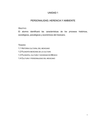7
UNIDAD 1
PERSONALIDAD, HERENCIA Y AMBIENTE
OBJETIVO
El alumno identificará las características de los procesos históricos,
sociológicos, psicológicos y económicos del mexicano.
TEMARIO
1.1 HISTORIA CULTURAL DEL MEXICANO
1.2 FILOSOFÍA MEXICANA DE LA CULTURA
1.3 FILOSOFÍA, CULTURA Y SOCIEDAD EN MÉXICO
1.4 CULTURA Y PERSONALIDAD DEL MEXICANO
 