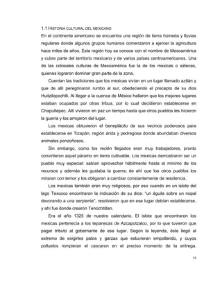 10
1.1 HISTORIA CULTURAL DEL MEXICANO
En el continente americano se encuentra una región de tierra húmeda y lluvias
regulares donde algunos grupos humanos comenzaron a ejercer la agricultura
hace miles de años. Esta región hoy se conoce con el nombre de Mesoamérica
y cubre parte del territorio mexicano y de varios países centroamericanos. Una
de las colosales culturas de Mesoamérica fue la de los mexicas o aztecas,
quienes lograron dominar gran parte de la zona.
Cuentan las tradiciones que los mexicas vivían en un lugar llamado aztlán y
que de allí peregrinaron rumbo al sur, obedeciendo el precepto de su dios
Huitzilopochtli. Al llegar a la cuenca de México hallaron que los mejores lugares
estaban ocupados por otras tribus, por lo cual decidieron establecerse en
Chapultepec. Allí vivieron en paz un tiempo hasta que otros pueblos les hicieron
la guerra y los arrojaron del lugar.
Los mexicas obtuvieron el beneplácito de sus vecinos poderosos para
establecerse en Tizapán, región árida y pedregosa donde abundaban diversos
animales ponzoñosos.
Sin embargo, como los recién llegados eran muy trabajadores, pronto
convirtieron aquel páramo en tierra cultivable. Los mexicas demostraron ser un
pueblo muy especial: sabían aprovechar hábilmente hasta el mínimo de los
recursos y además les gustaba la guerra; de ahí que los otros pueblos los
miraran con temor y los obligaran a cambiar constantemente de residencia.
Los mexicas también eran muy religiosos, por eso cuando en un islote del
lago Texcoco encontraron la indicación de su dios: “un águila sobre un nopal
devorando a una serpiente”, resolvieron que en ese lugar debían establecerse,
y ahí fue donde crearon Tenochtitlan.
Era el año 1325 de nuestro calendario. El islote que encontraron los
mexicas pertenecía a los tepanecas de Azcapotzalco, por lo que tuvieron que
pagar tributo al gobernante de ese lugar. Según la leyenda, éste llegó al
extremo de exigirles patos y garzas que estuvieran empollando, y cuyos
polluelos rompieran el cascaron en el preciso momento de la entrega.
 