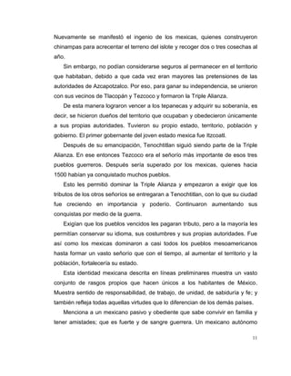 11
Nuevamente se manifestó el ingenio de los mexicas, quienes construyeron
chinampas para acrecentar el terreno del islote y recoger dos o tres cosechas al
año.
Sin embargo, no podían considerarse seguros al permanecer en el territorio
que habitaban, debido a que cada vez eran mayores las pretensiones de las
autoridades de Azcapotzalco. Por eso, para ganar su independencia, se unieron
con sus vecinos de Tlacopán y Tezcoco y formaron la Triple Alianza.
De esta manera lograron vencer a los tepanecas y adquirir su soberanía, es
decir, se hicieron dueños del territorio que ocupaban y obedecieron únicamente
a sus propias autoridades. Tuvieron su propio estado, territorio, población y
gobierno. El primer gobernante del joven estado mexica fue Itzcoatl.
Después de su emancipación, Tenochtitlan siguió siendo parte de la Triple
Alianza. En ese entonces Tezcoco era el señorío más importante de esos tres
pueblos guerreros. Después sería superado por los mexicas, quienes hacia
1500 habían ya conquistado muchos pueblos.
Esto les permitió dominar la Triple Alianza y empezaron a exigir que los
tributos de los otros señoríos se entregaran a Tenochtitlan, con lo que su ciudad
fue creciendo en importancia y poderío. Continuaron aumentando sus
conquistas por medio de la guerra.
Exigían que los pueblos vencidos les pagaran tributo, pero a la mayoría les
permitían conservar su idioma, sus costumbres y sus propias autoridades. Fue
así como los mexicas dominaron a casi todos los pueblos mesoamericanos
hasta formar un vasto señorío que con el tiempo, al aumentar el territorio y la
población, fortalecería su estado.
Esta identidad mexicana descrita en líneas preliminares muestra un vasto
conjunto de rasgos propios que hacen únicos a los habitantes de México.
Muestra sentido de responsabilidad, de trabajo, de unidad, de sabiduría y fe; y
también refleja todas aquellas virtudes que lo diferencian de los demás países.
Menciona a un mexicano pasivo y obediente que sabe convivir en familia y
tener amistades; que es fuerte y de sangre guerrera. Un mexicano autónomo
 