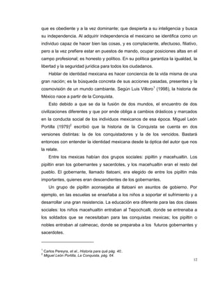 12
que es obediente y a la vez dominante; que despierta a su inteligencia y busca
su independencia. Al adquirir independencia el mexicano se identifica como un
individuo capaz de hacer bien las cosas, y es complaciente, afectuoso, filiativo,
pero a la vez prefiere estar en puestos de mando, ocupar posiciones altas en el
campo profesional; es honesto y político. En su política garantiza la igualdad, la
libertad y la seguridad jurídica para todos los ciudadanos.
Hablar de identidad mexicana es hacer conciencia de la vida misma de una
gran nación; es la búsqueda concreta de sus acciones pasadas, presentes y la
cosmovisión de un mundo cambiante. Según Luis Villoro1
(1998), la historia de
México nace a partir de la Conquista.
Esto debido a que se da la fusión de dos mundos, el encuentro de dos
civilizaciones diferentes y que por ende obliga a cambios drásticos y marcados
en la conducta social de los individuos mexicanos de esa época. Miguel León
Portilla (1979)2
escribió que la historia de la Conquista se cuenta en dos
versiones distintas: la de los conquistadores y la de los vencidos. Bastará
entonces con entender la identidad mexicana desde la óptica del autor que nos
la relate.
Entre los mexicas habían dos grupos sociales: pipiltin y macehualtin. Los
pipiltin eran los gobernantes y sacerdotes, y los macehualtin eran el resto del
pueblo. El gobernante, llamado tlatoani, era elegido de entre los pipiltin más
importantes, quienes eran descendientes de los gobernantes.
Un grupo de pipiltin aconsejaba al tlatoani en asuntos de gobierno. Por
ejemplo, en las escuelas se enseñaba a los niños a soportar el sufrimiento y a
desarrollar una gran resistencia. La educación era diferente para las dos clases
sociales: los niños macehualtin entraban al Tepochcalli, donde se entrenaba a
los soldados que se necesitaban para las conquistas mexicas; los pipiltin o
nobles entraban al calmecac, donde se preparaba a los futuros gobernantes y
sacerdotes.
1
Carlos Pereyra, et al., Historia para qué pág. 40..
2
Miguel León Portilla, La Conquista, pág. 64.
 
