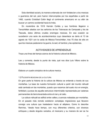13
Esta identidad social y la manera ordenada de vivir fortalecían a los mexicas
o guerreros del sol, pero fueron interrumpidas por los españoles a partir de
1492, cuando Cristóbal Colón llegó al continente americano en su afán de
buscar un camino occidental hacia la India.
En noviembre de 1519 Hernán Cortés y sus hombres llegaron a
Tenochtitlan aliados con los señoríos de los Totonacas de Cempoala y los de
Tlaxcala, éstos últimos crueles enemigos mexicas. En esa ocasión se
sucedieron una serie de acontecimientos cuyo desenlace se daría el 13 de
agosto de 1521 con la caída de México-Tenochtitlan, tras 75 días de sitio en
que los mexicas padecieron la guerra, la sed, el hambre y las epidemias.
ACTIVIDADES DE APRENDIZAJE
Traza una línea del tiempo acerca de la historia cultural de México.
Lee y comenta, desde tu punto de vista, qué nos dice Luis Villoro sobre la
historia de México.
Elabora un cuadro sinóptico de la cultura mexica.
1.2 FILOSOFÍA MEXICANA DE LA CULTURA
En gran parte la historia de la cultura de México se entiende a través de sus
montañas. La base de nuestra formación cultural a partir del mundo náhuatl
está centrada en las montañas, puesto que nacemos del suelo rico en energía,
fertilidad y pureza de aquella estructura interminable representada por cadenas
permanentes de tierra levantada entre el mar y el cielo.
La cultura náhuatl se edificó entre valles y cuencas rodeadas por montañas.
En el pasado más remoto existieron complejas migraciones que llevaron
consigo una cultura que trasladaron hacia el altiplano. Como lo describe
Ramírez, “desde hace tiempo, con muy diferentes criterios, con diversos
enfoques y desde ángulos variados, el mexicano y su manera de ser se ha
 