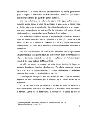 14
transformado”.3
La cultura mexicana está compuesta por varias generaciones
que a lo largo de la historia han brindado costumbres, tradiciones y un mosaico
cultural impresionante del que todos somos partícipes.
Una vez solidificada la cultura, la cosmovisión (que define nociones
comunes que se aplican a todos los campos de la vida, desde la ciencia hasta
la religión) abarcó las artes, el culto y la política, la cual mantuvo un enlace y
una unión extraordinaria de este pueblo. La estructura del pueblo náhuatl,
mágico y religioso en sus raíces, es profundamente centralista.
Una de las ideas fundamentales de la religión azteca consiste en agrupar a
todos los seres según los puntos cardinales y la dirección central de abajo
arriba. Por eso en la mentalidad mexicana son tan importantes los números
cuatro y cinco, así como en la mentalidad mágico-occidental es importante el
numero tres.
Esta idea fundamental de los cuatro puntos cardinales y de la región central
(abajo arriba) que da la quinta región, se encuentra en todas la manifestaciones
religiosas del pueblo azteca. Es uno de los conceptos que sin duda este pueblo
recibió de las viejas culturas de Mesoamérica.
No sólo los dioses se agrupan de esta forma, también lo hacen los
animales, las plantas, los días y los hombres. Por el día en que se nace se
pertenece a uno de los cuatro puntos. El hombre recibe el nombre del día en
que nace de acuerdo con el calendario de 260 días.
En este eje que se organiza y se unifica como un todo, lo que se encuentra
disperso ha sido acomodado por el hombre en el centro mismo de su
existencia.
“En el arte monumental prehispánico la medida de todas las cosas es el
mito”.4
De la misma forma que en el arte griego la medida de todas las cosas es
el hombre. Como ya se mencionaba, el hombre es el centro de todo su
3
Santiago Ramírez, El mexicano, psicología de sus motivaciones, pág. 25..
4
Santiago Ramírez, ob. cit. pág. 45.
 