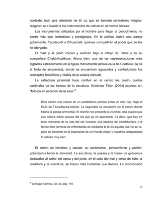 15
contexto; todo gira alrededor de él. Lo que es llamado centralismo mágico-
religioso va a invadir a los instrumentos de cultura en el mundo náhuatl.
Los instrumentos utilizados por el hombre para llegar al conocimiento no
serán más que fantásticos y prodigiosos. En la política habrá una pareja
gobernante: Tecatecutli y Cihuacóatl, quienes compartirán el poder que se les
ha otorgado.
El maíz y el pasto crecen y vivifican bajo el influjo de Tlaloc y de su
compañera Chalchihuatlicue. Ahora bien, una de las representaciones más
logradas estéticamente en la figura monumental azteca es la de Coatlicue (la de
la falda de serpientes), donde se encuentran agrupados y centralizados los
conceptos filosóficos y vitales de la cultura náhuatl.
La estructura piramidal hace confluir en el centro los cuatro puntos
cardinales de los lienzos de la escultura. Gutiérrez Tibón (2004) expresa en:
“México en el centro de la luna”:5
Este centro nos coloca en un paralelismo preciso entre un mar rojo, bajo el
título de Tezcatlipoca blando. La seguridad se encuentra en el centro donde
habita la pareja primordial. El oriente nos presenta la zozobra, esa espera que
nos coloca sobre ascuas del sol que ya no aparecerá. Es decir, que hay en
todo momento de la vida del ser humano una especie de incertidumbre y la
forma más correcta de enfrentarlas es mediante la fe en aquello que no se ve,
pero se alimenta en la esperanza de un mundo mejor y nuestros antepasados
lo sabían muy bien.
El centro es hierático y adusto; su sentimiento, pensamiento y acción,
polarizados hacia la divinidad. La escultura, la poesía y la forma de gobiernos
dedicados al señor del cerca y del junto, en el culto del mar y cerca de éste, la
cerámica y la escultura, se hacen más humanas que divinas. La cosmovisión
5
Santiago Ramírez, ob. cit. pág. 116.
 