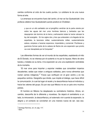 16
cambia conforme al ciclo de los cuatro puntos. Lo cotidiano le da una nueva
forma al arte.
La amenaza se encuentra fuera del centro; al mar se fue Quetzalcóatl. Una
profecía célebre hizo Quetzalcóatl cuando predicó en Chollolan:
y que en un año señalado con el jeroglífico vendrían de la parte oriente por
sobre las aguas del mar unos hombres blancos y barbados que les
despojarían del dominio de la tierra y señoreando todas le harían abrazar la
ley del evangelio. En los siglos dos y tres que anteceden a la llegada de los
españoles, la teocracia militar, sustancialmente militar, sustancialmente
azteca, empieza a hacerse expansiva, imperialista y comercial. Pochtecas y
guerreros forman parte de la cabeza de flecha de una expansión que pronto
va a ser decapitada por la Conquista.6
Las diferentes formas de ver al mundo de los españoles, explotando el mito
de El Dorado, no se interesa por el sustento si no por la riqueza. Mano de obra
barata y metales es su lema. A la expansión se une una explotación centralista
de la montaña.
“El mar sirve para importar y exportar metales que consoliden imperios
decadentes; sedas que vistan a antiguos soldados, pero nunca alimentos que
nutran carnes indígenas.”7
Focos que confluyen en el gran centro y en los
pequeños centros. Geografía que divide, que impide el dialogo, que hace difícil
la comunicación, lo cual da lugar al recelo y la desconfianza hacia el individuo y
hacia los valores del grupo. Es por eso que México no es un país sino muchos
países.
El hombre en México ha desplazado su centralismo histórico. Ahora, en
cambio, desconfía de lo diferente y novedoso. Se dejará el centralismo a un
lado, la introversión, la desconfianza y el soterrado vivir cuando la expansión, la
alegría y el contacto se conviertan en una manera nueva de ser. sea eso.
6
Santiago Ramírez, ob. cit. pág. 117.
7
Idem.
 