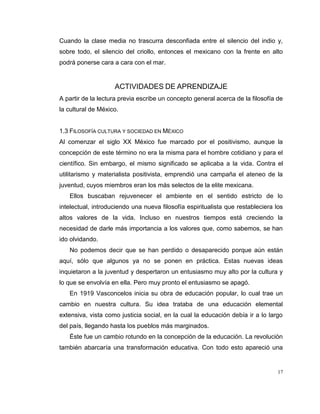 17
Cuando la clase media no trascurra desconfiada entre el silencio del indio y,
sobre todo, el silencio del criollo, entonces el mexicano con la frente en alto
podrá ponerse cara a cara con el mar.
ACTIVIDADES DE APRENDIZAJE
A partir de la lectura previa escribe un concepto general acerca de la filosofía de
la cultural de México.
1.3 FILOSOFÍA CULTURA Y SOCIEDAD EN MÉXICO
Al comenzar el siglo XX México fue marcado por el positivismo, aunque la
concepción de este término no era la misma para el hombre cotidiano y para el
científico. Sin embargo, el mismo significado se aplicaba a la vida. Contra el
utilitarismo y materialista positivista, emprendió una campaña el ateneo de la
juventud, cuyos miembros eran los más selectos de la elite mexicana.
Ellos buscaban rejuvenecer el ambiente en el sentido estricto de lo
intelectual, introduciendo una nueva filosofía espiritualista que restableciera los
altos valores de la vida. Incluso en nuestros tiempos está creciendo la
necesidad de darle más importancia a los valores que, como sabemos, se han
ido olvidando.
No podemos decir que se han perdido o desaparecido porque aún están
aquí, sólo que algunos ya no se ponen en práctica. Estas nuevas ideas
inquietaron a la juventud y despertaron un entusiasmo muy alto por la cultura y
lo que se envolvía en ella. Pero muy pronto el entusiasmo se apagó.
En 1919 Vasconcelos inicia su obra de educación popular, lo cual trae un
cambio en nuestra cultura. Su idea trataba de una educación elemental
extensiva, vista como justicia social, en la cual la educación debía ir a lo largo
del país, llegando hasta los pueblos más marginados.
Éste fue un cambio rotundo en la concepción de la educación. La revolución
también abarcaría una transformación educativa. Con todo esto apareció una
 