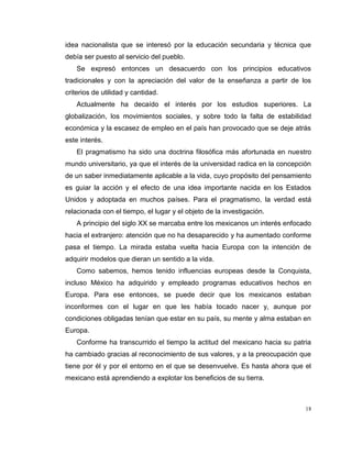 18
idea nacionalista que se interesó por la educación secundaria y técnica que
debía ser puesto al servicio del pueblo.
Se expresó entonces un desacuerdo con los principios educativos
tradicionales y con la apreciación del valor de la enseñanza a partir de los
criterios de utilidad y cantidad.
Actualmente ha decaído el interés por los estudios superiores. La
globalización, los movimientos sociales, y sobre todo la falta de estabilidad
económica y la escasez de empleo en el país han provocado que se deje atrás
este interés.
El pragmatismo ha sido una doctrina filosófica más afortunada en nuestro
mundo universitario, ya que el interés de la universidad radica en la concepción
de un saber inmediatamente aplicable a la vida, cuyo propósito del pensamiento
es guiar la acción y el efecto de una idea importante nacida en los Estados
Unidos y adoptada en muchos países. Para el pragmatismo, la verdad está
relacionada con el tiempo, el lugar y el objeto de la investigación.
A principio del siglo XX se marcaba entre los mexicanos un interés enfocado
hacia el extranjero: atención que no ha desaparecido y ha aumentado conforme
pasa el tiempo. La mirada estaba vuelta hacia Europa con la intención de
adquirir modelos que dieran un sentido a la vida.
Como sabemos, hemos tenido influencias europeas desde la Conquista,
incluso México ha adquirido y empleado programas educativos hechos en
Europa. Para ese entonces, se puede decir que los mexicanos estaban
inconformes con el lugar en que les había tocado nacer y, aunque por
condiciones obligadas tenían que estar en su país, su mente y alma estaban en
Europa.
Conforme ha transcurrido el tiempo la actitud del mexicano hacia su patria
ha cambiado gracias al reconocimiento de sus valores, y a la preocupación que
tiene por él y por el entorno en el que se desenvuelve. Es hasta ahora que el
mexicano está aprendiendo a explotar los beneficios de su tierra.
 