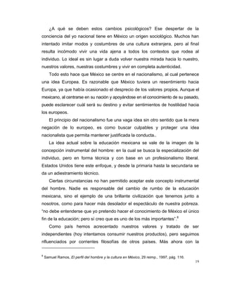 19
¿A qué se deben estos cambios psicológicos? Ese despertar de la
conciencia del yo nacional tiene en México un origen sociológico. Muchos han
intentado imitar modos y costumbres de una cultura extranjera, pero al final
resulta incómodo vivir una vida ajena a todos los contextos que rodea al
individuo. Lo ideal es sin lugar a duda volver nuestra mirada hacia lo nuestro,
nuestros valores, nuestras costumbres y vivir en completa autenticidad.
Todo esto hace que México se centre en el nacionalismo, al cual pertenece
una idea Europea. Es razonable que México tuviera un resentimiento hacia
Europa, ya que había ocasionado el desprecio de los valores propios. Aunque el
mexicano, al centrarse en su nación y apoyándose en el conocimiento de su pasado,
puede esclarecer cuál será su destino y evitar sentimientos de hostilidad hacia
los europeos.
El principio del nacionalismo fue una vaga idea sin otro sentido que la mera
negación de lo europeo, es como buscar culpables y proteger una idea
nacionalista que permita mantener justificada la conducta..
La idea actual sobre la educación mexicana se vale de la imagen de la
concepción instrumental del hombre: en la cual se busca la especialización del
individuo, pero en forma técnica y con base en un profesionalismo liberal.
Estados Unidos tiene este enfoque, y desde la primaria hasta la secundaria se
da un adiestramiento técnico.
Ciertas circunstancias no han permitido aceptar este concepto instrumental
del hombre. Nadie es responsable del cambio de rumbo de la educación
mexicana, sino el ejemplo de una brillante civilización que tenemos junto a
nosotros, como para hacer más desolador el espectáculo de nuestra pobreza.
“no debe entenderse que yo pretendo hacer el conocimiento de México el único
fin de la educación; pero sí creo que es uno de los más importantes”.8
Como país hemos acrecentado nuestros valores y tratado de ser
independientes (hoy intentamos consumir nuestros productos), pero seguimos
nfluenciados por corrientes filosofías de otros países. Más ahora con la
8
Samuel Ramos, El perfil del hombre y la cultura en México, 29 reimp., 1997, pág. 116.
 