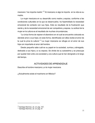 22
mexicano “me importa madre”.10
Al mexicano si algo le importa en la vida es su
madre.
La mujer mexicana en su desarrollo como madre y esposa, conforme a las
condiciones culturales en la que se desenvuelve, ha hipertrofiado la necesidad
emocional de contacto con sus hijos. Esto es resultado de la frustración que
siente y de la necesidad emocional de ser compañera y esposa. La actitud de la
mujer en la cultura es el resultado de muchas circunstancias.
“La única forma de reparar el abandono en el cual se encuentra colocada es
dándole amor a sus hijos; en esta forma, identificada con ellos recibe el amor de
la cual la priva la cultura”.11
.La mujer mexicana se refugia en el amor de sus
hijos sin importarle el amor del hombre.
Desde pequeña sabe cuál es su papel en la sociedad, sumisa y abnegada,
dedicada a sus hijos y a su esposo. Se olvida de su autoestima y se preocupa
por quedar bien ante una sociedad y una cultura que la han denigrado a lo largo
del tiempo.
ACTIVIDADES DE APRENDIZAJE
Describe al hombre mexicano y a la mujer mexicana.
¿Actualmente existe el machismo en México?
10
Santiago Ramírez, ob. cit. pág. 107,
11
Santiago Ramírez, ob. cit. pág. 91
 