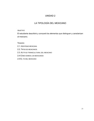23
UNIDAD 2
LA TIPOLOGÍA DEL MEXICANO
OBJETIVO
El estudiante describirá y conocerá los elementos que distinguen y caracterizan
al mexicano.
TEMARIO
2.1. IDENTIDAD MEXICANA
2.2. TIPOS DE MEXICANOS
2.3. ACTITUD TRANSCULTURAL DEL MEXICANO
2.4 CÓMO SOMOS LOS MEXICANOS
2.5 EL YO DEL MEXICANO
 