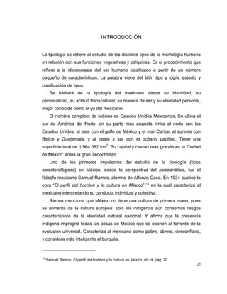 25
INTRODUCCIÓN
La tipología se refiere al estudio de los distintos tipos de la morfología humana
en relación con sus funciones vegetativas y psíquicas. Es el procedimiento que
refiere a la idiosincrasia del ser humano clasificado a partir de un número
pequeño de características. La palabra viene del latín tipo y logía: estudio y
clasificación de tipos.
Se hablará de la tipología del mexicano desde su identidad, su
personalidad, su actitud transcultural, su manera de ser y su identidad personal,
mejor conocida como el yo del mexicano.
El nombre completo de México es Estados Unidos Mexicanos. Se ubica al
sur de América del Norte, en su parte más angosta limita al norte con los
Estados Unidos, al este con el golfo de México y el mar Caribe, al sureste con
Belice y Guatemala, y al oeste y sur con el océano pacífico. Tiene una
superficie total de 1.964.382 km2
. Su capital y ciudad más grande es la Ciudad
de México: antes la gran Tenochtitlan.
Uno de los primeros impulsores del estudio de la tipología (tipos
caracterológicos) en México, desde la perspectiva del psicoanálisis, fue el
filósofo mexicano Samuel Ramos, alumno de Alfonzo Caso. En 1934 publicó la
obra “El perfil del hombre y la cultura en México”,12
en la cual caracterizó al
mexicano interpretando su conducta individual y colectiva.
Ramos menciona que México no tiene una cultura de primera mano, pues
se alimenta de la cultura europea; sólo los indígenas aún conservan rasgos
característicos de la identidad cultural nacional. Y afirma que la presencia
indígena impregna todas las cosas de México que se oponen al torrente de la
evolución universal. Caracteriza al mexicano como pobre, obrero, desconfiado,
y considera más inteligente al burgués.
12
Samuel Ramos, El perfil del hombre y la cultura en México, ob.cit. pág. 20.
 