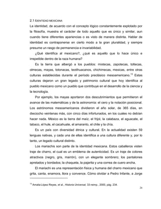 26
2.1 IDENTIDAD MEXICANA
La identidad, de acuerdo con el concepto lógico constantemente explotado por
la filosofía, muestra el carácter de todo aquello que es único y similar, aun
cuando tiene diferentes apariencias o es visto de manera distinta. Hablar de
identidad es contraponerse en cierto modo a la gran pluralidad, y siempre
presume un rasgo de permanencia e invariabilidad.
¿Qué identifica al mexicano?, ¿qué es aquello que lo hace único e
irrepetible dentro de la raza humana?
Es la tierra que albergó a los pueblos: mixtecas, zapotecas, toltecas,
olmecas, mayas, totonacas, teotihuacanos, chichimecas, mexicas, entre otras
culturas establecidas durante el período preclásico mesoamericano.13
Estas
culturas dejaron un gran legado y patrimonio cultural que hoy identifica al
pueblo mexicano como un pueblo que contribuye en el desarrollo de la ciencia y
la tecnología.
Por ejemplo, los mayas aportaron dos descubrimientos que permitieron el
avance de las matemáticas y de la astronomía: el cero y la notación posicional.
Los astrónomos mesoamericanos dividieron el año solar, de 365 días, en
dieciocho veintenas más, con cinco días infortunados, en los cuales no debían
hacer nada. México es la tierra del maíz, el frijol, la calabaza, el aguacate, el
tabaco, el hule, el cacahuate, el amaranto, el chile y la chía.
Es un país con diversidad étnica y cultural. En la actualidad existen 59
lenguas nativas, y cada una de ellas identifica a una cultura diferente y, por lo
tanto, un legado cultural distinto.
Los mariachis son parte de la identidad mexicana. Estos caballeros visten
traje de charro, el cual es un emblema de autenticidad. Es un traje de colores
atractivos (negro, gris, marrón), con un elegante sombrero; los pantalones
apretados y bordados; la chaqueta, la pajarita y una correa de cuero ancha.
El mariachi es una representación física y humana del charro mexicano que
grita, canta, enamora, llora y convence. Cómo olvidar a Pedro Infante, a Jorge
13
Amalia López Reyes, et al., Historia Universal, 33 reimp., 2000, pág. 234.
 