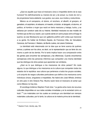28
¿Qué es aquello que hace al mexicano único e irrepetible dentro de la raza
humana? Es definitivamente su manera de ser y de actuar; su modo de vivir y
de proyectarse hacia adelante; sus gustos, sus usos, sus modos y costumbres.
México es el campesino, el obrero, el ranchero, el albañil, el granjero, el
ganadero, el carpintero, el artesano, el maestro, el doctor, el abogado, el alumno, el
político, el hombre o mujer que nació en tierra mexicana y trabaja, lucha, y se
esfuerza por construir cada día su historia. Identidad mexicana es ese modelo de
hombre que es fiel a su nación, aun cuando siente en carne propia cómo el fuego lo
quema; es ese Moctezuma que con gallardía prefirió sufrir antes que traicionar
a su gente. Es hablar de Emiliano Zapata, de Francisco Villa, de Venustiano
Carranza, de Francisco I. Madero, de Benito Juárez, de Lázaro Cárdenas.
La identidad está relacionada con la idea que se tiene acerca de quiénes
somos y quiénes son los otros, es decir, es la representación que se tiene de uno
mismo a partir de los demás. Por lo tanto implica hacer una comparación entre
las gentes para encontrar las semejanzas y las diferencias. Cuando encontramos
semejanzas entre las personas inferimos que comparten una misma identidad
que las distingue de otros países que aparentan ser similares.
¿Qué es lo que distingue a los mexicanos de otros países? Sin duda
alguna, lo que distingue a los mexicanos es la cultura que comparten todos los
estados de la república: esa cultura que pertenece a todos los grupos sociales;
y el conjunto de rasgos culturales particulares que define a los mexicanos como
individuos únicos, singulares e irrepetibles. No habrá otro José Alfredo Jiménez
en otro país ni otro Octavio Paz. Mucha razón tiene el mexicano al cantar que
como México no hay dos.
El sociólogo británico Stephen Frosh dice: “La gente echa mano de recursos
culturales disponibles en sus redes sociales inmediatas y en la sociedad como un
todo”.14
Los materiales con los cuales se construye una identidad son siempre
materiales culturales; por lo tanto, la cultura es la materia prima de la identidad.
14
Stephen Frosh, Identity, pág. 165.
 