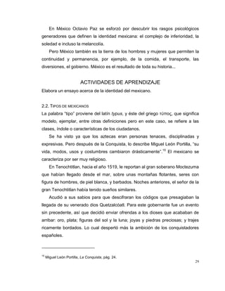 29
En México Octavio Paz se esforzó por descubrir los rasgos psicológicos
generadores que definen la identidad mexicana: el complejo de inferioridad, la
soledad e incluso la melancolía.
Pero México también es la tierra de los hombres y mujeres que permiten la
continuidad y permanencia, por ejemplo, de la comida, el transporte, las
diversiones, el gobierno. México es el resultado de toda su historia...
ACTIVIDADES DE APRENDIZAJE
Elabora un ensayo acerca de la identidad del mexicano.
2.2. TIPOS DE MEXICANOS
La palabra “tipo” proviene del latín typus, y éste del griego τύπος, que significa
modelo, ejemplar, entre otras definiciones pero en este caso, se refiere a las
clases, índole o características de los ciudadanos.
Se ha visto ya que los aztecas eran personas tenaces, disciplinadas y
expresivas. Pero después de la Conquista, lo describe Miguel León Portilla, “su
vida, modos, usos y costumbres cambiaron drásticamente”.15
El mexicano se
caracteriza por ser muy religioso.
En Tenochtitlan, hacia el año 1519, le reportan al gran soberano Moctezuma
que habían llegado desde el mar, sobre unas montañas flotantes, seres con
figura de hombres, de piel blanca, y barbados. Noches anteriores, el señor de la
gran Tenochtitlan había tenido sueños similares.
Acudió a sus sabios para que descifraran los códigos que presagiaban la
llegada de su venerado dios Quetzalcóatl. Para este gobernante fue un evento
sin precedente, así que decidió enviar ofrendas a los dioses que acababan de
arribar: oro, plata; figuras del sol y la luna; joyas y piedras preciosas; y trajes
ricamente bordados. Lo cual despertó más la ambición de los conquistadores
españoles.
15
Miguel León Portilla, La Conquista, pág. 24.
 