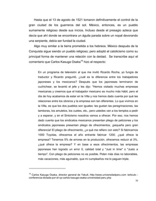30
Hasta que el 13 de agosto de 1521 tomaron definitivamente el control de la
gran ciudad de los guerreros del sol. México, entonces, es un pueblo
sumamente religioso desde sus inicios. Incluso desde el presagio azteca que
decía que ahí donde se encontrara un águila parada sobre un nopal devorando
una serpiente, debía ser fundad la ciudad.
Algo muy similar a la tierra prometida a los hebreos. México después de la
Conquista sigue siendo un pueblo religioso; pero adoptó el catolicismo como su
principal forma de mantener una relación con la deidad. Se transcribe aquí el
comentario que Carlos Kasuga Osaka16
hizo al respecto:
En un programa de televisión al que me invitó Ricardo Rocha, yo fungía de
traductor y Ricardo preguntó, ¿cuál es la diferencia entre los trabajadores
japoneses y los mexicanos? Después que los japoneses terminaron de
cuchichear, se levantó el jefe y les dijo: "Hemos visitado muchas empresas
mexicanas y creemos que el trabajador mexicano es mucho más hábil, pero el
día de hoy acabamos de estar en la Villa y nos hemos dado cuenta por qué las
relaciones entre los obreros y la empresa son tan diferentes. Lo que vivimos en
la Villa, es que los dos pueblos son iguales: les gustan las peregrinaciones, las
tamboras, los amuletos, los cuetes, etc., pero ustedes van a los templos a pedir
y a esperar, y en el Sintoísmo nosotros vamos a ofrecer. Por eso, nos hemos
dado cuenta que los sindicatos mexicanos presentan pliego de peticiones y los
sindicatos japoneses presentan pliego de ofrecimientos, ¡pequeña pero gran
diferencia! El pliego de ofrecimiento, ¿a qué me refiero con esto? Si fabricarnos
1000 Toyotas, ofrecemos el año entrante fabricar 1200, ¿qué ofrece la
empresa? Tenemos 5% de errores en la producción, ofrecemos reducir al 3%,
¿qué ofrece la empresa? Y en base a esos ofrecimientos, las empresas
japonesas han logrado un error 0, calidad total y "Just in time" o "Justo a
tiempo". Con pliego de peticiones no es posible. Piden más días no laborables,
más vacaciones, más aguinaldo, que mi cumpleaños me lo paguen triple.
16
Carlos Kasuga Osaka, director general de Yakult, http://www.universidadperu.com /articulo -
conferencia-dictada-por-el-cp-carlos-kasuga-osaka-universidad-peru.php
 