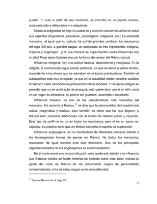 32
pueblo. El cual, a partir de ese momento, se convirtió en un pueblo sumiso,
acostumbrado a defenderse y a adaptarse.
Desde la antigüedad se forjó un pueblo tal y como lo conocemos ahora en todos
sus aspectos (lingüísticos, populares, psicológicos, religiosos, etc.) La sociedad
mexicana, al igual que su cultura, ha sufrido grandes cambios: los mexicanos
del siglo XXI son, a grandes rasgos, un compuesto de tres ingredientes: indígena,
hispano y anglosajón. ¿De qué manera se experimentan estas influencias hoy
en día? Pues estos factores marcan la forma de pensar del México actual.
Influencia indígena: hay una actitud fatalista, dependiente y resignada. En la
religión, la cosmovisión sigue siendo politeísta, ya que se adora a varios santos,
equivalente a los dioses que se adoraban en la época prehispánica. También el
autosacrificio está muy arraigado, ya que en la actualidad existen muchos suicidios
en México. Cabe mencionar la jerarquización de la sociedad. En la época antigua se
pensaba que no se podía subir de jerarquía, esto quiere decir que si un niño nacía
en un hogar de artesanos, no podría ser guerrero, sacerdote o escribano.
Influencia hispana: es una de las características más marcadas del
mexicano. De acuerdo a Ramos,17
se dice que la personalidad del español era
activa, pragmática y realista, pero también es cierto que los que llegaron a
México eran personas ambiciosas con el ánimo de obtener poder y riquezas.
Este tipo de perfil no se da en todos los mexicanos, pero sí en un sector en
especial. Lo positivo sería que en México existiera el espíritu de superación.
Influencia anglosajona: se ha manifestado de diferentes maneras debido a
las heterogéneas formas de pensar en México. No todos los mexicanos
reaccionan de igual manera ante este fenómeno. Uno de los principales
aspectos tomados de los anglosajones es el individualismo.
En el norte existe una industrialización más acelerada debido a la influencia
que Estados Unidos de Norte América ha ejercido sobre esta zona. Incluso la
gente del norte de México ha ido adquiriendo rasgos de personalidad
norteamericana. Uno de estos rasgos es la competitividad.
17
Samuel Ramos ob.cit. pág. 87
 