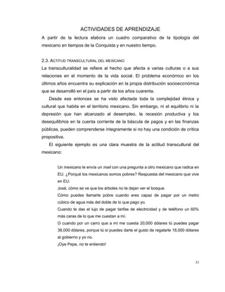 33
ACTIVIDADES DE APRENDIZAJE
A partir de la lectura elabora un cuadro comparativo de la tipología del
mexicano en tiempos de la Conquista y en nuestro tiempo.
2.3. ACTITUD TRANSCULTURAL DEL MEXICANO
La transculturalidad se refiere al hecho que afecta a varias culturas o a sus
relaciones en el momento de la vida social. El problema económico en los
últimos años encuentra su explicación en la propia distribución socioeconómica
que se desarrolló en el país a partir de los años cuarenta.
Desde ese entonces se ha visto afectada toda la complejidad étnica y
cultural que habita en el territorio mexicano. Sin embargo, ni el equilibrio ni la
depresión que han alcanzado al desempleo, la recesión productiva y los
desequilibrios en la cuenta corriente de la báscula de pagos y en las finanzas
públicas, pueden comprenderse íntegramente si no hay una condición de crítica
propositiva.
El siguiente ejemplo es una clara muestra de la actitud transcultural del
mexicano:
Un mexicano le envía un mail con una pregunta a otro mexicano que radica en
EU. ¿Porqué los mexicanos somos pobres? Respuesta del mexicano que vive
en EU:
José, cómo se ve que los árboles no te dejan ver el bosque.
Cómo puedes llamarte pobre cuando eres capaz de pagar por un metro
cúbico de agua más del doble de lo que pago yo.
Cuando te das el lujo de pagar tarifas de electricidad y de teléfono un 60%
más caras de lo que me cuestan a mí.
O cuando por un carro que a mí me cuesta 20,000 dólares tú puedes pagar
38,000 dólares, porque tú sí puedes darte el gusto de regalarle 18,000 dólares
al gobierno y yo no.
¡Oye Pepe, no te entiendo!
 