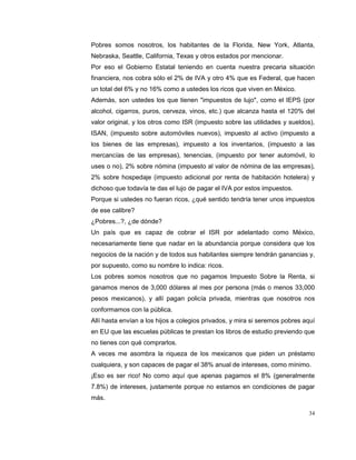 34
Pobres somos nosotros, los habitantes de la Florida, New York, Atlanta,
Nebraska, Seattle, California, Texas y otros estados por mencionar.
Por eso el Gobierno Estatal teniendo en cuenta nuestra precaria situación
financiera, nos cobra sólo el 2% de IVA y otro 4% que es Federal, que hacen
un total del 6% y no 16% como a ustedes los ricos que viven en México.
Además, son ustedes los que tienen "impuestos de lujo", como el IEPS (por
alcohol, cigarros, puros, cerveza, vinos, etc.) que alcanza hasta el 120% del
valor original, y los otros como ISR (impuesto sobre las utilidades y sueldos),
ISAN, (impuesto sobre automóviles nuevos), impuesto al activo (impuesto a
los bienes de las empresas), impuesto a los inventarios, (impuesto a las
mercancías de las empresas), tenencias, (impuesto por tener automóvil, lo
uses o no), 2% sobre nómina (impuesto al valor de nómina de las empresas),
2% sobre hospedaje (impuesto adicional por renta de habitación hotelera) y
dichoso que todavía te das el lujo de pagar el IVA por estos impuestos.
Porque si ustedes no fueran ricos, ¿qué sentido tendría tener unos impuestos
de ese calibre?
¿Pobres...?, ¿de dónde?
Un país que es capaz de cobrar el ISR por adelantado como México,
necesariamente tiene que nadar en la abundancia porque considera que los
negocios de la nación y de todos sus habitantes siempre tendrán ganancias y,
por supuesto, como su nombre lo indica: ricos.
Los pobres somos nosotros que no pagamos Impuesto Sobre la Renta, si
ganamos menos de 3,000 dólares al mes por persona (más o menos 33,000
pesos mexicanos), y allí pagan policía privada, mientras que nosotros nos
conformamos con la pública.
Allí hasta envían a los hijos a colegios privados, y mira si seremos pobres aquí
en EU que las escuelas públicas te prestan los libros de estudio previendo que
no tienes con qué comprarlos.
A veces me asombra la riqueza de los mexicanos que piden un préstamo
cualquiera, y son capaces de pagar el 38% anual de intereses, como mínimo.
¡Eso es ser rico! No como aquí que apenas pagamos el 8% (generalmente
7.8%) de intereses, justamente porque no estamos en condiciones de pagar
más.
 