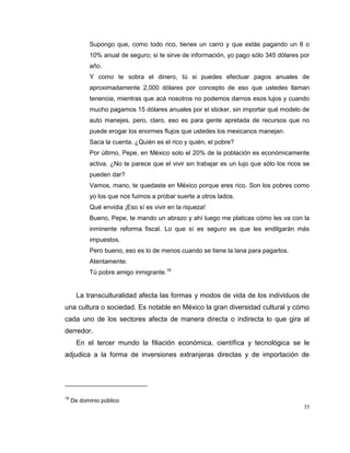 35
Supongo que, como todo rico, tienes un carro y que estás pagando un 8 o
10% anual de seguro; si te sirve de información, yo pago sólo 345 dólares por
año.
Y como te sobra el dinero, tú si puedes efectuar pagos anuales de
aproximadamente 2,000 dólares por concepto de eso que ustedes llaman
tenencia, mientras que acá nosotros no podemos darnos esos lujos y cuando
mucho pagamos 15 dólares anuales por el sticker, sin importar qué modelo de
auto manejes, pero, claro, eso es para gente apretada de recursos que no
puede erogar los enormes flujos que ustedes los mexicanos manejan.
Saca la cuenta. ¿Quién es el rico y quién, el pobre?
Por último, Pepe, en México solo el 20% de la población es económicamente
activa. ¿No te parece que el vivir sin trabajar es un lujo que sólo los ricos se
pueden dar?
Vamos, mano, te quedaste en México porque eres rico. Son los pobres como
yo los que nos fuimos a probar suerte a otros lados.
Qué envidia ¡Eso sí es vivir en la riqueza!
Bueno, Pepe, te mando un abrazo y ahí luego me platicas cómo les va con la
inminente reforma fiscal. Lo que sí es seguro es que les endilgarán más
impuestos.
Pero bueno, eso es lo de menos cuando se tiene la lana para pagarlos.
Atentamente:
Tú pobre amigo inmigrante.18
La transculturalidad afecta las formas y modos de vida de los individuos de
una cultura o sociedad. Es notable en México la gran diversidad cultural y cómo
cada uno de los sectores afecta de manera directa o indirecta lo que gira al
derredor.
En el tercer mundo la filiación económica, científica y tecnológica se le
adjudica a la forma de inversiones extranjeras directas y de importación de
18
De dominio público
 