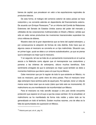 36
bienes de capital, que prevalecen en valor a las exportaciones regionales de
productos básicos.
De esta forma, el malogro del comercio exterior de estos países se hace
costumbre y se convierte además en dependiente del financiamiento externo.
De acuerdo con Enrique Florescano,19
en un informe del Comité de Relaciones
Exteriores del Senado de Estados Unidos acerca del poder del mercado y
utilidades de las corporaciones multinacionales en Brasil y México: señala que
sólo en siete ramas productivas las inversiones trasnacionales superaban los
cinco millones de dólares.
Muestra clara de la gran dependencia que se tiene del capital extranjero, y
por consecuencia la adopción de formas de vida distinta. Esto hace que en
algunos casos el mexicano se convierta en un tipo malinchista. Situación que,
en primer lugar, quizá se debe a un síntoma autodevaluativo, ya que se piensa
que lo extranjero es mejor que lo mexicano.
Y en segundo, tal vez se trate de un pensamiento inconsciente en el cual se
asocia a la Malinche como alguien que al menospreciar sus costumbres y
ponerse a las órdenes de extranjeros, obtuvo muchos beneficios. Este
sentimiento arraigado de que lo extranjero es mejor quizá también se debe a
momentos históricos que dieron paso a lo que hoy es México.
Cabe mencionar que por lo regular de todo lo que existente en México, no
todo es mexicano, gran parte viene de otros países. Para el mexicano tener
algo extranjero hace sentirse parte de aquel país. Por ejemplo, tener un reloj de
marca suiza hace creer que es suizo (claro que todo esto es inconsciente). El
malinchismo es una manifestación de inconformidad con México.
Para el mexicano es más sencillo escapar a otro país donde encuentra
protección que esperar en el suyo a que las cosas cambien. En la actualidad, el
malinchismo se ha manifestado de forma más visible y sobre todo se ha
generalizado en todo el territorio. Existen muchas razones, una de ellas es la
falta de oportunidades de superación en México.
19
Historia para qué, ob.cit., pág. 91,
 