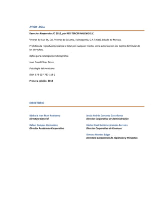 AVISO LEGAL
Derechos Reservados  2012, por RED TERCER MILENIO S.C.
Viveros de Asís 96, Col. Viveros de la Loma, Tlalnepantla, C.P. 54080, Estado de México.
Prohibida la reproducción parcial o total por cualquier medio, sin la autorización por escrito del titular de
los derechos.
Datos para catalogación bibliográfica
Juan David Pérez Pérez
Psicología del mexicano
ISBN 978-607-733-158-2
Primera edición: 2012
DIRECTORIO
Bárbara Jean Mair Rowberry
Directora General
Rafael Campos Hernández
Director Académico Corporativo
Jesús Andrés Carranza Castellanos
Director Corporativo de Administración
Héctor Raúl Gutiérrez Zamora Ferreira
Director Corporativo de Finanzas
Ximena Montes Edgar
Directora Corporativo de Expansión y Proyectos
 