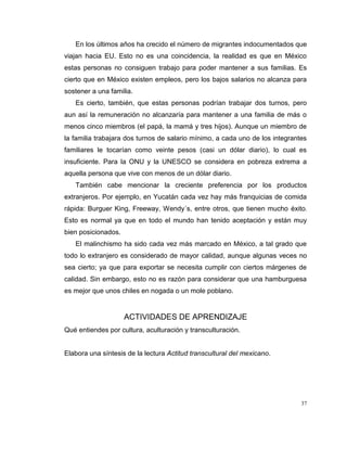 37
En los últimos años ha crecido el número de migrantes indocumentados que
viajan hacia EU. Esto no es una coincidencia, la realidad es que en México
estas personas no consiguen trabajo para poder mantener a sus familias. Es
cierto que en México existen empleos, pero los bajos salarios no alcanza para
sostener a una familia.
Es cierto, también, que estas personas podrían trabajar dos turnos, pero
aun así la remuneración no alcanzaría para mantener a una familia de más o
menos cinco miembros (el papá, la mamá y tres hijos). Aunque un miembro de
la familia trabajara dos turnos de salario mínimo, a cada uno de los integrantes
familiares le tocarían como veinte pesos (casi un dólar diario), lo cual es
insuficiente. Para la ONU y la UNESCO se considera en pobreza extrema a
aquella persona que vive con menos de un dólar diario.
También cabe mencionar la creciente preferencia por los productos
extranjeros. Por ejemplo, en Yucatán cada vez hay más franquicias de comida
rápida: Burguer King, Freeway, Wendy´s, entre otros, que tienen mucho éxito.
Esto es normal ya que en todo el mundo han tenido aceptación y están muy
bien posicionados.
El malinchismo ha sido cada vez más marcado en México, a tal grado que
todo lo extranjero es considerado de mayor calidad, aunque algunas veces no
sea cierto; ya que para exportar se necesita cumplir con ciertos márgenes de
calidad. Sin embargo, esto no es razón para considerar que una hamburguesa
es mejor que unos chiles en nogada o un mole poblano.
ACTIVIDADES DE APRENDIZAJE
Qué entiendes por cultura, aculturación y transculturación.
Elabora una síntesis de la lectura Actitud transcultural del mexicano.
 