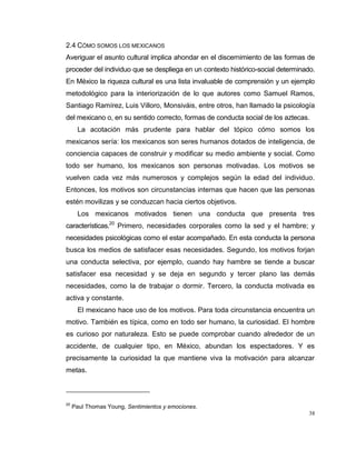 38
2.4 CÓMO SOMOS LOS MEXICANOS
Averiguar el asunto cultural implica ahondar en el discernimiento de las formas de
proceder del individuo que se despliega en un contexto histórico-social determinado.
En México la riqueza cultural es una lista invaluable de comprensión y un ejemplo
metodológico para la interiorización de lo que autores como Samuel Ramos,
Santiago Ramírez, Luis Villoro, Monsiváis, entre otros, han llamado la psicología
del mexicano o, en su sentido correcto, formas de conducta social de los aztecas.
La acotación más prudente para hablar del tópico cómo somos los
mexicanos sería: los mexicanos son seres humanos dotados de inteligencia, de
conciencia capaces de construir y modificar su medio ambiente y social. Como
todo ser humano, los mexicanos son personas motivadas. Los motivos se
vuelven cada vez más numerosos y complejos según la edad del individuo.
Entonces, los motivos son circunstancias internas que hacen que las personas
estén movilizas y se conduzcan hacia ciertos objetivos.
Los mexicanos motivados tienen una conducta que presenta tres
características.20
Primero, necesidades corporales como la sed y el hambre; y
necesidades psicológicas como el estar acompañado. En esta conducta la persona
busca los medios de satisfacer esas necesidades. Segundo, los motivos forjan
una conducta selectiva, por ejemplo, cuando hay hambre se tiende a buscar
satisfacer esa necesidad y se deja en segundo y tercer plano las demás
necesidades, como la de trabajar o dormir. Tercero, la conducta motivada es
activa y constante.
El mexicano hace uso de los motivos. Para toda circunstancia encuentra un
motivo. También es típica, como en todo ser humano, la curiosidad. El hombre
es curioso por naturaleza. Esto se puede comprobar cuando alrededor de un
accidente, de cualquier tipo, en México, abundan los espectadores. Y es
precisamente la curiosidad la que mantiene viva la motivación para alcanzar
metas.
20
Paul Thomas Young, Sentimientos y emociones.
 