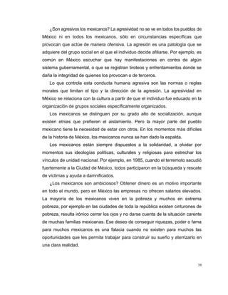 39
¿Son agresivos los mexicanos? La agresividad no se ve en todos los pueblos de
México ni en todos los mexicanos, sólo en circunstancias específicas que
provocan que actúe de manera ofensiva. La agresión es una patología que se
adquiere del grupo social en el que el individuo decide afiliarse. Por ejemplo, es
común en México escuchar que hay manifestaciones en contra de algún
sistema gubernamental, o que se registran tiroteos y enfrentamientos donde se
daña la integridad de quienes los provocan o de terceros.
Lo que controla esta conducta humana agresiva son las normas o reglas
morales que limitan el tipo y la dirección de la agresión. La agresividad en
México se relaciona con la cultura a partir de que el individuo fue educado en la
organización de grupos sociales específicamente organizados.
Los mexicanos se distinguen por su grado alto de socialización, aunque
existen etnias que prefieren el aislamiento. Pero la mayor parte del pueblo
mexicano tiene la necesidad de estar con otros. En los momentos más difíciles
de la historia de México, los mexicanos nunca se han dado la espalda.
Los mexicanos están siempre dispuestos a la solidaridad, a olvidar por
momentos sus ideologías políticas, culturales y religiosas para estrechar los
vínculos de unidad nacional. Por ejemplo, en 1985, cuando el terremoto sacudió
fuertemente a la Ciudad de México, todos participaron en la búsqueda y rescate
de víctimas y ayuda a damnificados.
¿Los mexicanos son ambiciosos? Obtener dinero es un motivo importante
en todo el mundo, pero en México las empresas no ofrecen salarios elevados.
La mayoría de los mexicanos viven en la pobreza y muchos en extrema
pobreza, por ejemplo en las ciudades de toda la república existen cinturones de
pobreza, resulta irónico cerrar los ojos y no darse cuenta de la situación carente
de muchas familias mexicanas. Ese deseo de conseguir riquezas, poder o fama
para muchos mexicanos es una falacia cuando no existen para muchos las
oportunidades que les permita trabajar para construir su sueño y aterrizarlo en
una clara realidad.
 