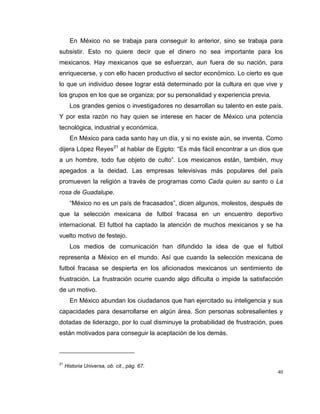 40
En México no se trabaja para conseguir lo anterior, sino se trabaja para
subsistir. Esto no quiere decir que el dinero no sea importante para los
mexicanos. Hay mexicanos que se esfuerzan, aun fuera de su nación, para
enriquecerse, y con ello hacen productivo el sector económico. Lo cierto es que
lo que un individuo desee lograr está determinado por la cultura en que vive y
los grupos en los que se organiza; por su personalidad y experiencia previa.
Los grandes genios o investigadores no desarrollan su talento en este país.
Y por esta razón no hay quien se interese en hacer de México una potencia
tecnológica, industrial y económica.
En México para cada santo hay un día, y si no existe aún, se inventa. Como
dijera López Reyes21
al hablar de Egipto: “Es más fácil encontrar a un dios que
a un hombre, todo fue objeto de culto”. Los mexicanos están, también, muy
apegados a la deidad. Las empresas televisivas más populares del país
promueven la religión a través de programas como Cada quien su santo o La
rosa de Guadalupe.
“México no es un país de fracasados”, dicen algunos, molestos, después de
que la selección mexicana de futbol fracasa en un encuentro deportivo
internacional. El futbol ha captado la atención de muchos mexicanos y se ha
vuelto motivo de festejo.
Los medios de comunicación han difundido la idea de que el futbol
representa a México en el mundo. Así que cuando la selección mexicana de
futbol fracasa se despierta en los aficionados mexicanos un sentimiento de
frustración. La frustración ocurre cuando algo dificulta o impide la satisfacción
de un motivo.
En México abundan los ciudadanos que han ejercitado su inteligencia y sus
capacidades para desarrollarse en algún área. Son personas sobresalientes y
dotadas de liderazgo, por lo cual disminuye la probabilidad de frustración, pues
están motivados para conseguir la aceptación de los demás.
21
Historia Universa, ob. cit., pág. 67.
 