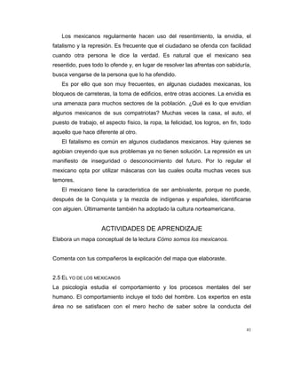 41
Los mexicanos regularmente hacen uso del resentimiento, la envidia, el
fatalismo y la represión. Es frecuente que el ciudadano se ofenda con facilidad
cuando otra persona le dice la verdad. Es natural que el mexicano sea
resentido, pues todo lo ofende y, en lugar de resolver las afrentas con sabiduría,
busca vengarse de la persona que lo ha ofendido.
Es por ello que son muy frecuentes, en algunas ciudades mexicanas, los
bloqueos de carreteras, la toma de edificios, entre otras acciones. La envidia es
una amenaza para muchos sectores de la población. ¿Qué es lo que envidian
algunos mexicanos de sus compatriotas? Muchas veces la casa, el auto, el
puesto de trabajo, el aspecto físico, la ropa, la felicidad, los logros, en fin, todo
aquello que hace diferente al otro.
El fatalismo es común en algunos ciudadanos mexicanos. Hay quienes se
agobian creyendo que sus problemas ya no tienen solución. La represión es un
manifiesto de inseguridad o desconocimiento del futuro. Por lo regular el
mexicano opta por utilizar máscaras con las cuales oculta muchas veces sus
temores.
El mexicano tiene la característica de ser ambivalente, porque no puede,
después de la Conquista y la mezcla de indígenas y españoles, identificarse
con alguien. Últimamente también ha adoptado la cultura norteamericana.
ACTIVIDADES DE APRENDIZAJE
Elabora un mapa conceptual de la lectura Cómo somos los mexicanos.
Comenta con tus compañeros la explicación del mapa que elaboraste.
2.5 EL YO DE LOS MEXICANOS
La psicología estudia el comportamiento y los procesos mentales del ser
humano. El comportamiento incluye el todo del hombre. Los expertos en esta
área no se satisfacen con el mero hecho de saber sobre la conducta del
 