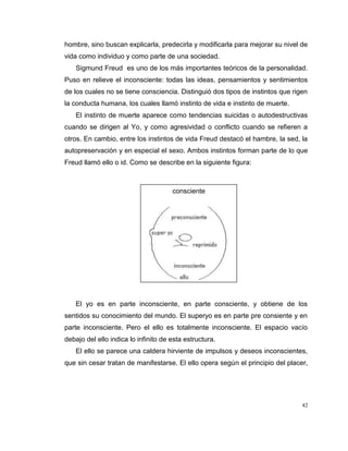 42
hombre, sino buscan explicarla, predecirla y modificarla para mejorar su nivel de
vida como individuo y como parte de una sociedad.
Sigmund Freud es uno de los más importantes teóricos de la personalidad.
Puso en relieve el inconsciente: todas las ideas, pensamientos y sentimientos
de los cuales no se tiene consciencia. Distinguió dos tipos de instintos que rigen
la conducta humana, los cuales llamó instinto de vida e instinto de muerte.
El instinto de muerte aparece como tendencias suicidas o autodestructivas
cuando se dirigen al Yo, y como agresividad o conflicto cuando se refieren a
otros. En cambio, entre los instintos de vida Freud destacó el hambre, la sed, la
autopreservación y en especial el sexo. Ambos instintos forman parte de lo que
Freud llamó ello o id. Como se describe en la siguiente figura:
El yo es en parte inconsciente, en parte consciente, y obtiene de los
sentidos su conocimiento del mundo. El superyo es en parte pre consiente y en
parte inconsciente. Pero el ello es totalmente inconsciente. El espacio vacío
debajo del ello indica lo infinito de esta estructura.
El ello se parece una caldera hirviente de impulsos y deseos inconscientes,
que sin cesar tratan de manifestarse. El ello opera según el principio del placer,
consciente
 