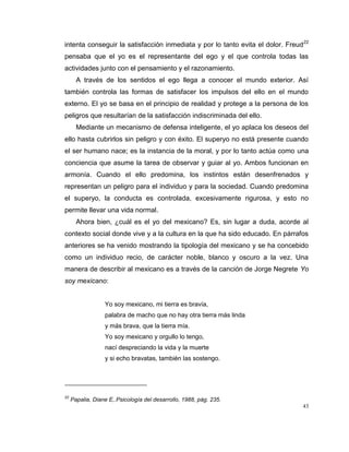 43
intenta conseguir la satisfacción inmediata y por lo tanto evita el dolor. Freud22
pensaba que el yo es el representante del ego y el que controla todas las
actividades junto con el pensamiento y el razonamiento.
A través de los sentidos el ego llega a conocer el mundo exterior. Así
también controla las formas de satisfacer los impulsos del ello en el mundo
externo. El yo se basa en el principio de realidad y protege a la persona de los
peligros que resultarían de la satisfacción indiscriminada del ello.
Mediante un mecanismo de defensa inteligente, el yo aplaca los deseos del
ello hasta cubrirlos sin peligro y con éxito. El superyo no está presente cuando
el ser humano nace; es la instancia de la moral, y por lo tanto actúa como una
conciencia que asume la tarea de observar y guiar al yo. Ambos funcionan en
armonía. Cuando el ello predomina, los instintos están desenfrenados y
representan un peligro para el individuo y para la sociedad. Cuando predomina
el superyo, la conducta es controlada, excesivamente rigurosa, y esto no
permite llevar una vida normal.
Ahora bien, ¿cuál es el yo del mexicano? Es, sin lugar a duda, acorde al
contexto social donde vive y a la cultura en la que ha sido educado. En párrafos
anteriores se ha venido mostrando la tipología del mexicano y se ha concebido
como un individuo recio, de carácter noble, blanco y oscuro a la vez. Una
manera de describir al mexicano es a través de la canción de Jorge Negrete Yo
soy mexicano:
Yo soy mexicano, mi tierra es bravía,
palabra de macho que no hay otra tierra más linda
y más brava, que la tierra mía.
Yo soy mexicano y orgullo lo tengo,
nací despreciando la vida y la muerte
y si echo bravatas, también las sostengo.
22
Papalia, Diane E,.Psicología del desarrollo, 1988, pág. 235.
 