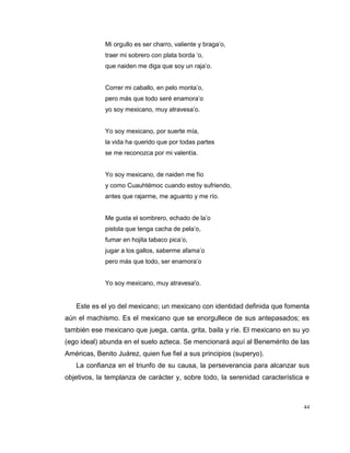44
Mi orgullo es ser charro, valiente y braga’o,
traer mi sobrero con plata borda ‘o,
que naiden me diga que soy un raja’o.
Correr mi caballo, en pelo monta’o,
pero más que todo seré enamora’o
yo soy mexicano, muy atravesa’o.
Yo soy mexicano, por suerte mía,
la vida ha querido que por todas partes
se me reconozca por mi valentía.
Yo soy mexicano, de naiden me fío
y como Cuauhtémoc cuando estoy sufriendo,
antes que rajarme, me aguanto y me río.
Me gusta el sombrero, echado de la’o
pistola que tenga cacha de pela’o,
fumar en hojita tabaco pica’o,
jugar a los gallos, saberme afama’o
pero más que todo, ser enamora’o
Yo soy mexicano, muy atravesa'o.
Este es el yo del mexicano; un mexicano con identidad definida que fomenta
aún el machismo. Es el mexicano que se enorgullece de sus antepasados; es
también ese mexicano que juega, canta, grita, baila y ríe. El mexicano en su yo
(ego ideal) abunda en el suelo azteca. Se mencionará aquí al Benemérito de las
Américas, Benito Juárez, quien fue fiel a sus principios (superyo).
La confianza en el triunfo de su causa, la perseverancia para alcanzar sus
objetivos, la templanza de carácter y, sobre todo, la serenidad característica e
 